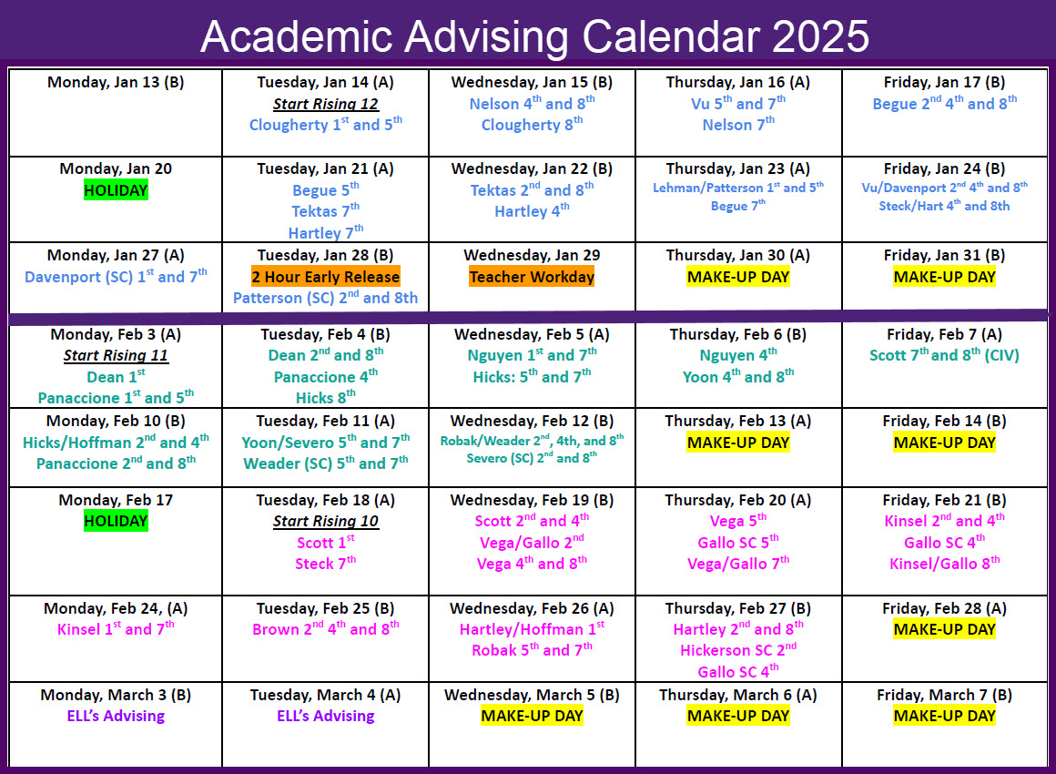 Tuesday, Jan 14 (A) Start Rising 12 Clougherty 1st and 5th Wednesday, Jan 15 (B) Nelson 4th and 8th Clougherty 8th Thursday, Jan 16 (A) Vu 5th and 7th Nelson 7th Friday, Jan 17 (B) Begue 2nd 4th and 8th Monday, Jan 20 HOLIDAY Tuesday, Jan 21 (A) Begue 5th Tektas 7th Hartley 7th Wednesday, Jan 22 (B) Tektas 2nd and 8th Hartley 4th Thursday, Jan 23 (A) Lehman/Patterson 1st and 5th Begue 7th Friday, Jan 24 (B) Vu/Davenport 2nd 4th and 8th Steck/Hart 4th and 8th Monday, Jan 27 (A) Davenport (SC) 1st and 7th Tuesday, Jan 28 (B) 2 Hour Early Release Patterson (SC) 2nd and 8th Wednesday, Jan 29 Teacher Workday Thursday, Jan 30 (A) MAKE-UP DAY Friday, Jan 31 (B) MAKE-UP DAY Monday, Feb 3 (A) Start Rising 11 Dean 1st Panaccione 1st and 5th Tuesday, Feb 4 (B) Dean 2nd and 8th Panaccione 4th Hicks 8th Wednesday, Feb 5 (A) Nguyen 1st and 7th Hicks: 5th and 7th Thursday, Feb 6 (B) Nguyen 4th Yoon 4th and 8th Friday, Feb 7 (A) Scott 7th and 8th (CIV) Monday, Feb 10 (B) Hicks/Hoffman 2nd and 4th Panaccione 2nd and 8th Tuesday, Feb 11 (A) Yoon/Severo 5th and 7th Weader (SC) 5th and 7th Wednesday, Feb 12 (B) Robak/Weader 2nd, 4th, and 8th Severo (SC) 2nd and 8th Thursday, Feb 13 (A) MAKE-UP DAY Friday, Feb 14 (B) MAKE-UP DAY Monday, Feb 17 HOLIDAY Tuesday, Feb 18 (A) Start Rising 10 Scott 1st Steck 7th Wednesday, Feb 19 (B) Scott 2nd and 4th Vega/Gallo 2nd Vega 4th and 8th Thursday, Feb 20 (A) Vega 5th Gallo SC 5th Vega/Gallo 7th Friday, Feb 21 (B) Kinsel 2nd and 4th Gallo SC 4th Kinsel/Gallo 8th Monday, Feb 24, (A) Kinsel 1st and 7th Tuesday, Feb 25 (B) Brown 2nd 4th and 8th Wednesday, Feb 26 (A) Hartley/Hoffman 1st Robak 5th and 7th Thursday, Feb 27 (B) Hartley 2nd and 8th Hickerson SC 2nd Gallo SC 4th Friday, Feb 28 (A) MAKE-UP DAY Monday, March 3 (B) ELL’s Advising Tuesday, March 4 (A) ELL’s Advising Wednesday, March 5 (B) MAKE-UP DAY Thursday, March 6 (A) MAKE-UP DAY Friday, March 7 (B) MAKE-UP DAY